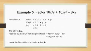 Example 5. Factor 16x2y + 10xy2 – 8xy
Find the GCF. 16x2y = 2 . 2 . 2 . 2 . x . x . y
10xy2 = 5 . 2 . x. y . y
8xy = 2 . 2 . 2 . x . Y
= 2xy
The GCF is 2xy.
Factored out the GCF from the given factor. = 16x2y + 10xy2 – 8xy
= 2xy(8x + 5y – 4)
Hence the factored form is 2xy(8x + 5y – 4).
 