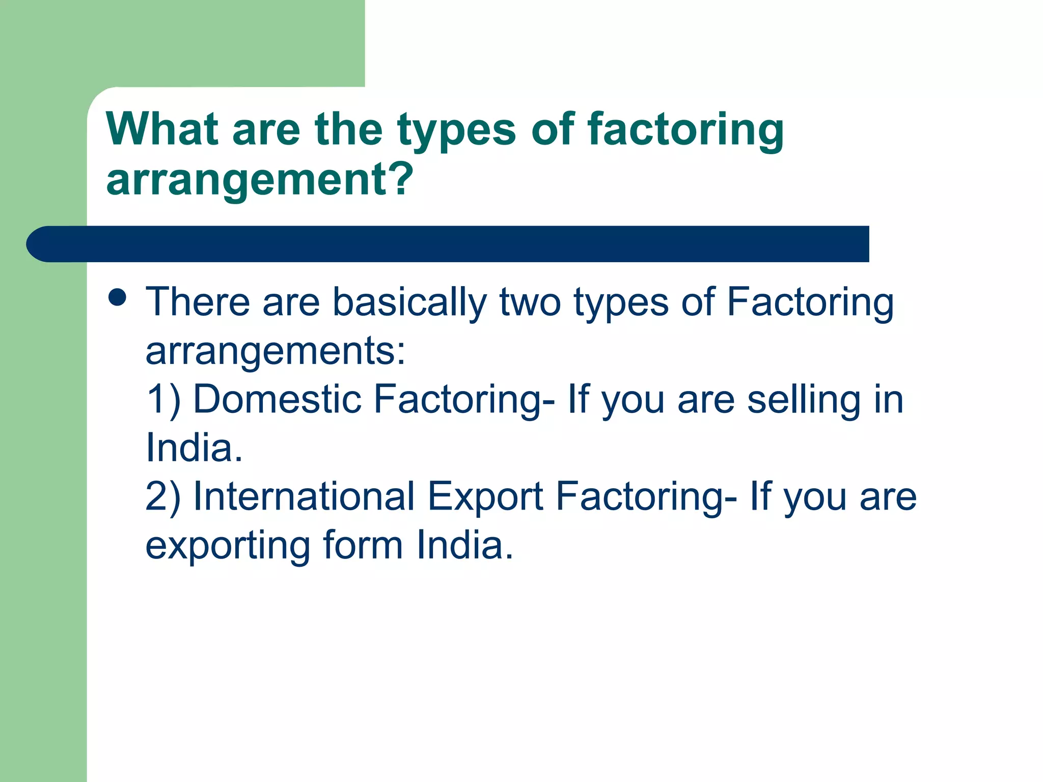 What are the types of factoring
arrangement?

 There are basically two types of Factoring
 arrangements:
 1) Domestic Factoring- If you are selling in
 India.
 2) International Export Factoring- If you are
 exporting form India.
 