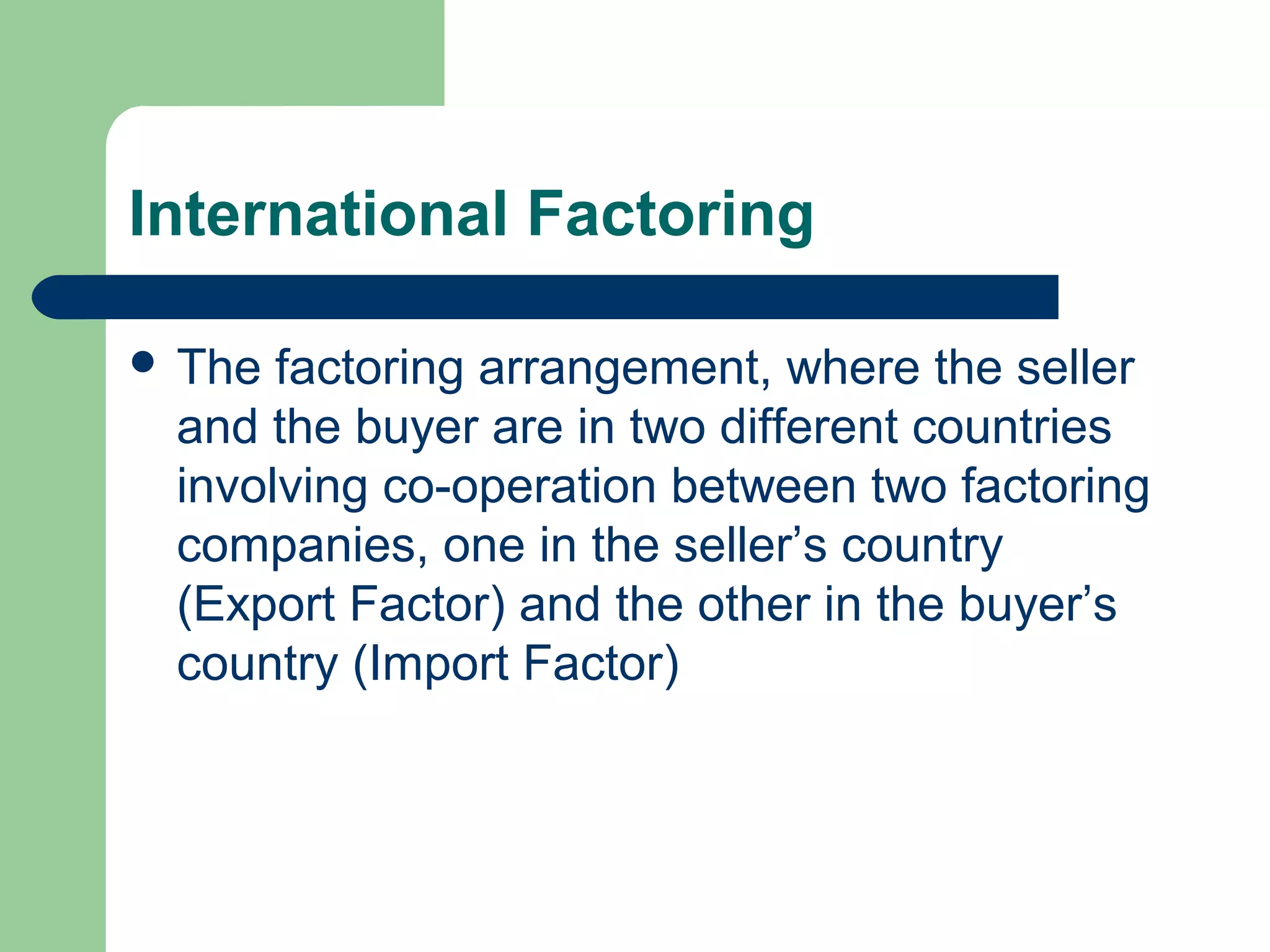 International Factoring

 The factoring arrangement, where the seller
 and the buyer are in two different countries
 involving co-operation between two factoring
 companies, one in the seller’s country
 (Export Factor) and the other in the buyer’s
 country (Import Factor)
 