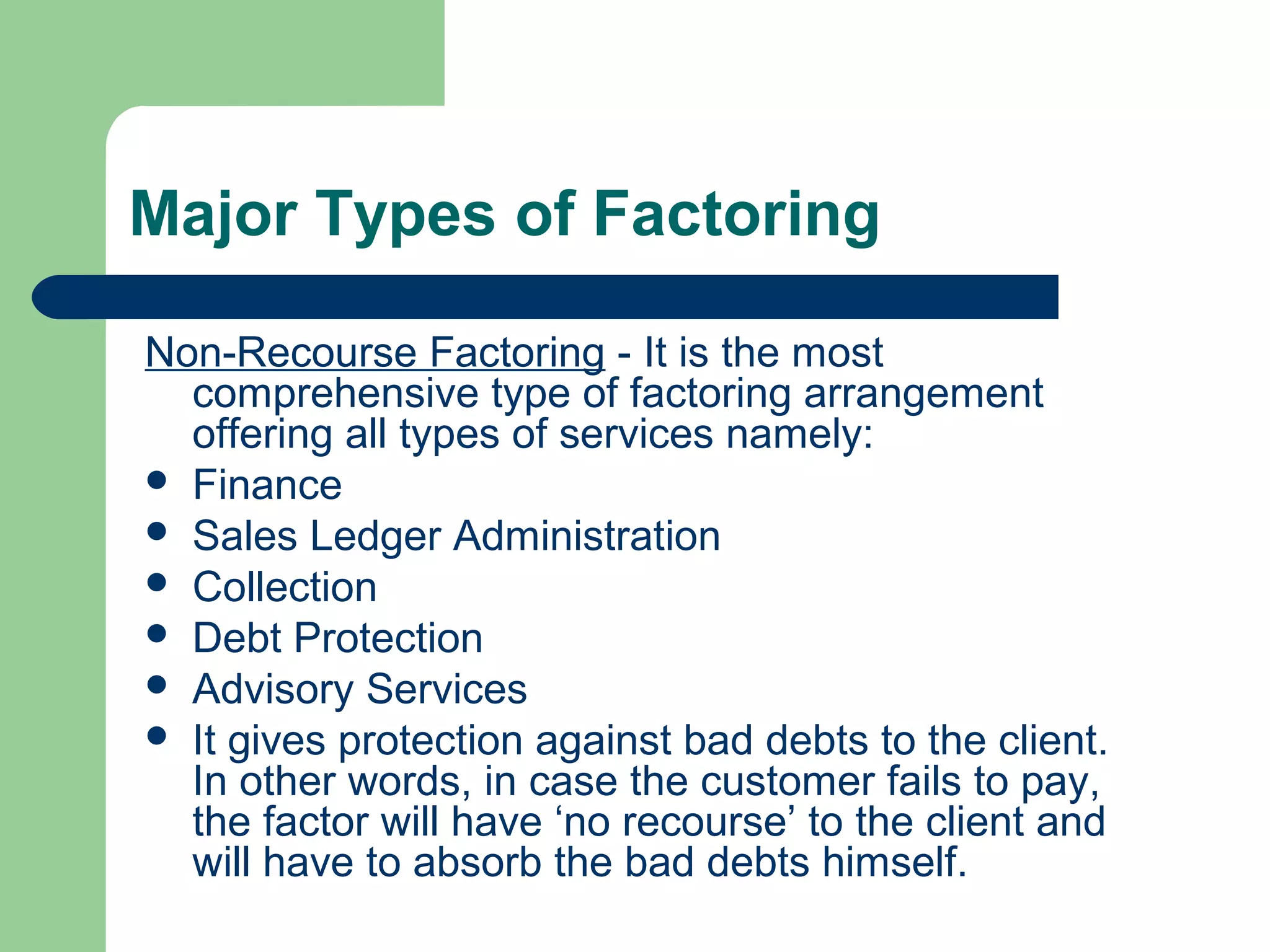 Major Types of Factoring

Non-Recourse Factoring - It is the most
  comprehensive type of factoring arrangement
  offering all types of services namely:
 Finance
 Sales Ledger Administration
 Collection
 Debt Protection
 Advisory Services
 It gives protection against bad debts to the client.
  In other words, in case the customer fails to pay,
  the factor will have ‘no recourse’ to the client and
  will have to absorb the bad debts himself.
 