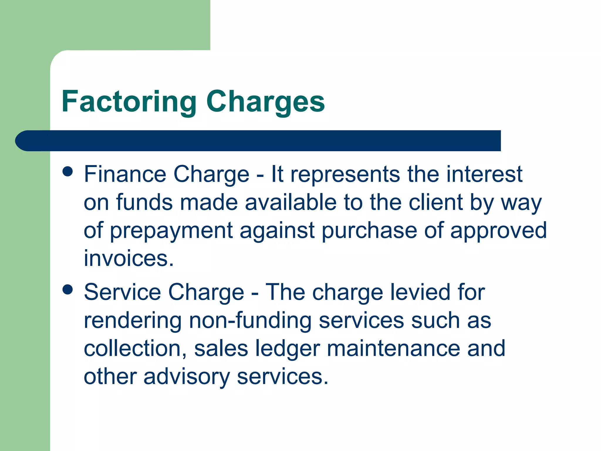 Factoring Charges

 Finance  Charge - It represents the interest
  on funds made available to the client by way
  of prepayment against purchase of approved
  invoices.
 Service Charge - The charge levied for
  rendering non-funding services such as
  collection, sales ledger maintenance and
  other advisory services.
 