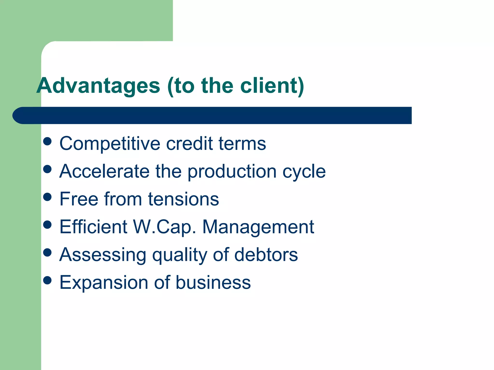 Advantages (to the client)
 Immediate   conversion of cash sale
 Competitive credit terms
 Accelerate the production cycle
 Free from tensions
 Efficient W.Cap. Management
 Assessing quality of debtors
 Expansion of business
 