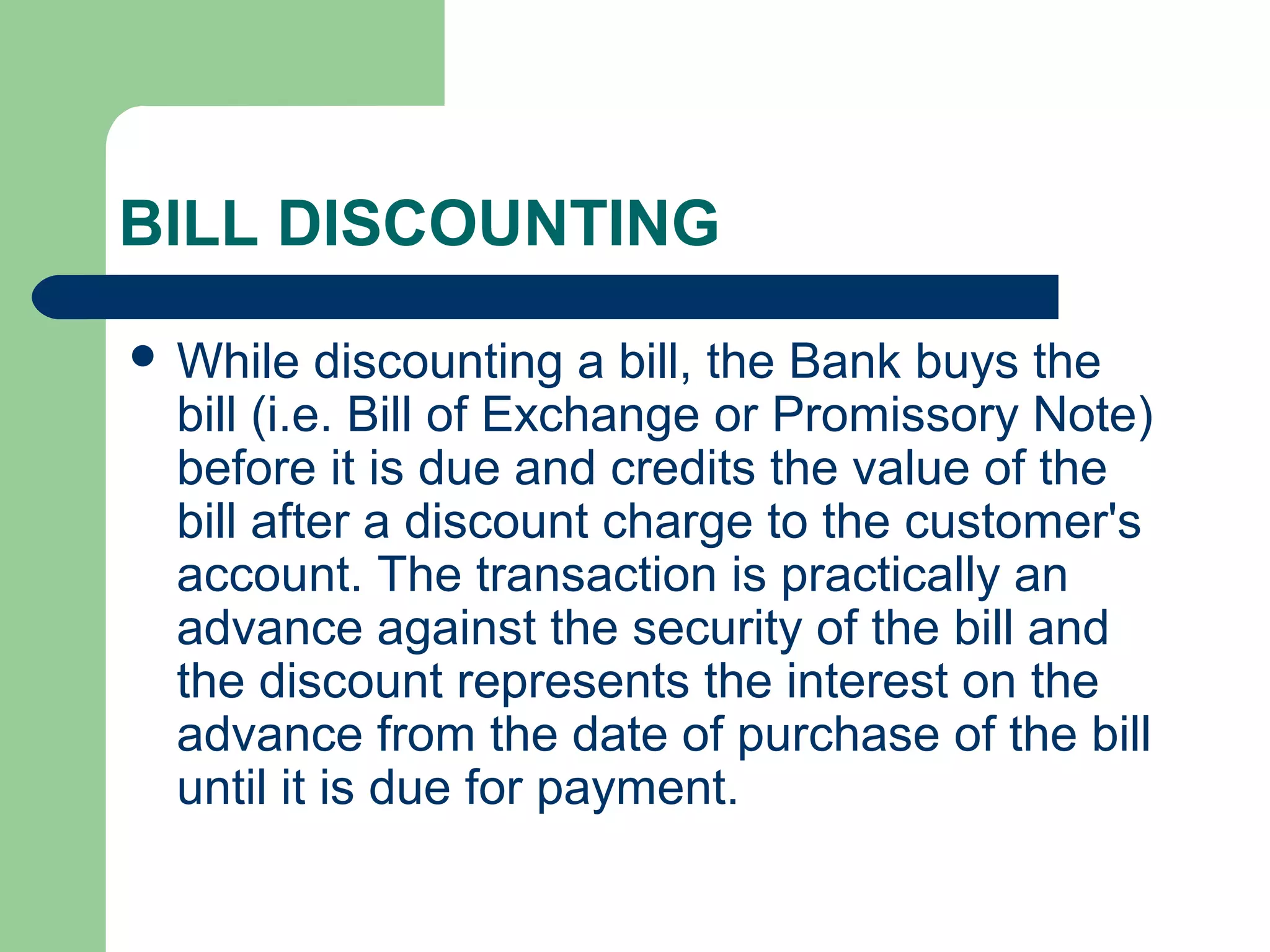 BILL DISCOUNTING
 While   discounting a bill, the Bank buys the
 bill (i.e. Bill of Exchange or Promissory Note)
 before it is due and credits the value of the
 bill after a discount charge to the customer's
 account. The transaction is practically an
 advance against the security of the bill and
 the discount represents the interest on the
 advance from the date of purchase of the bill
 until it is due for payment.
 