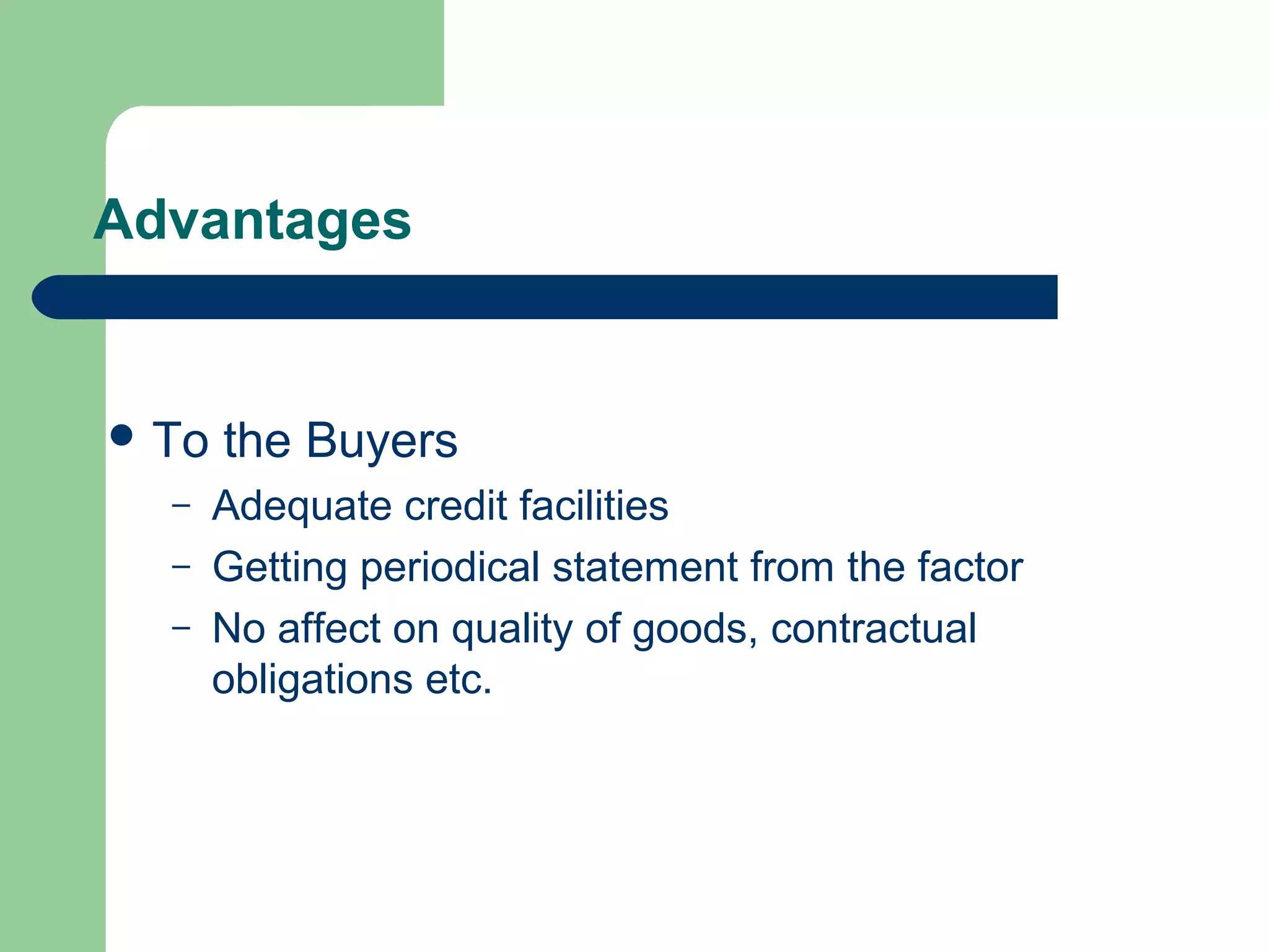 Advantages


 To   the Buyers
  –    Adequate credit facilities
  –    Getting periodical statement from the factor
  –    No affect on quality of goods, contractual
       obligations etc.
 