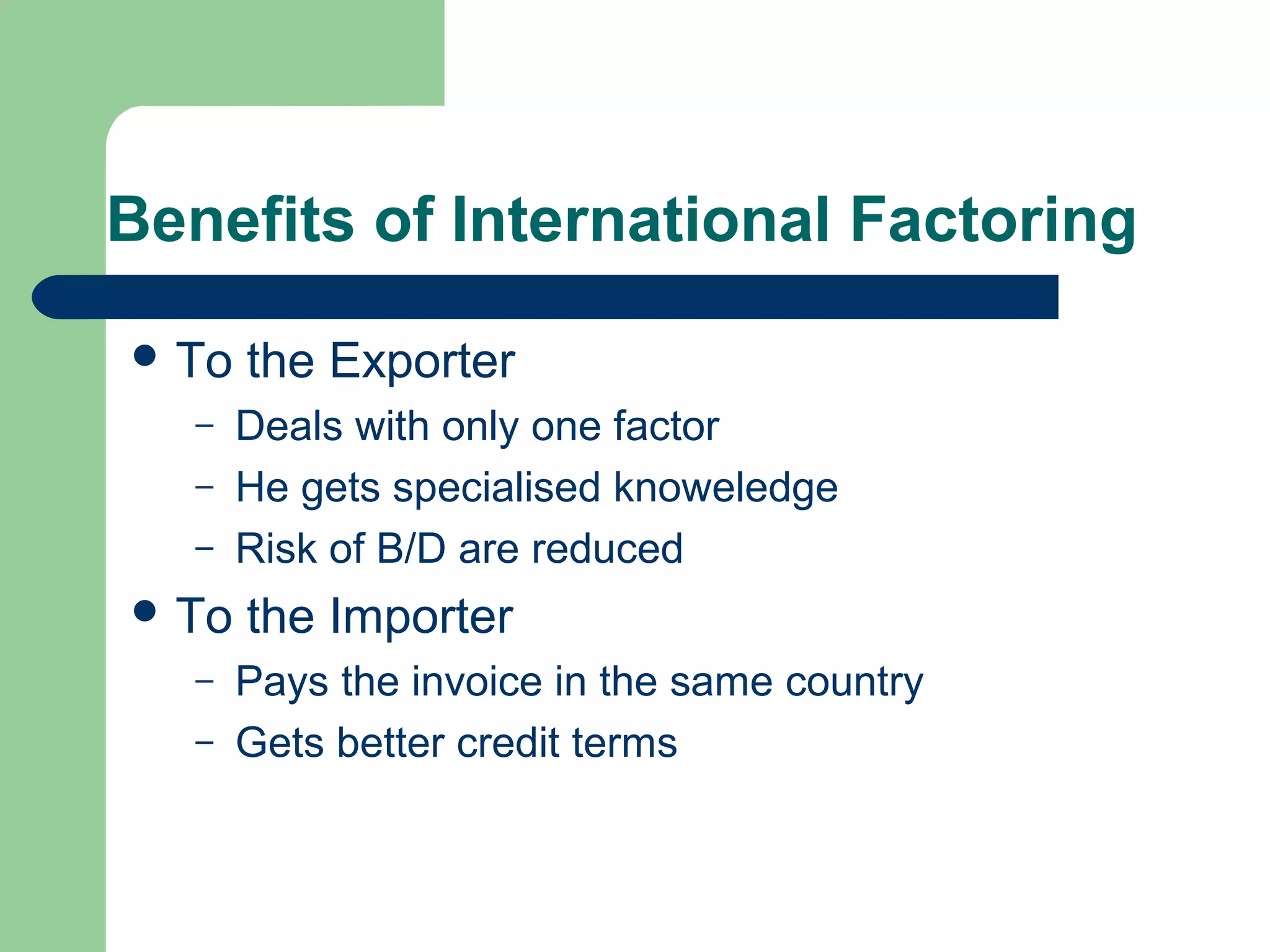 Benefits of International Factoring

 To   the Exporter
   –   Deals with only one factor
   –   He gets specialised knoweledge
   –   Risk of B/D are reduced
 To   the Importer
   –   Pays the invoice in the same country
   –   Gets better credit terms
 