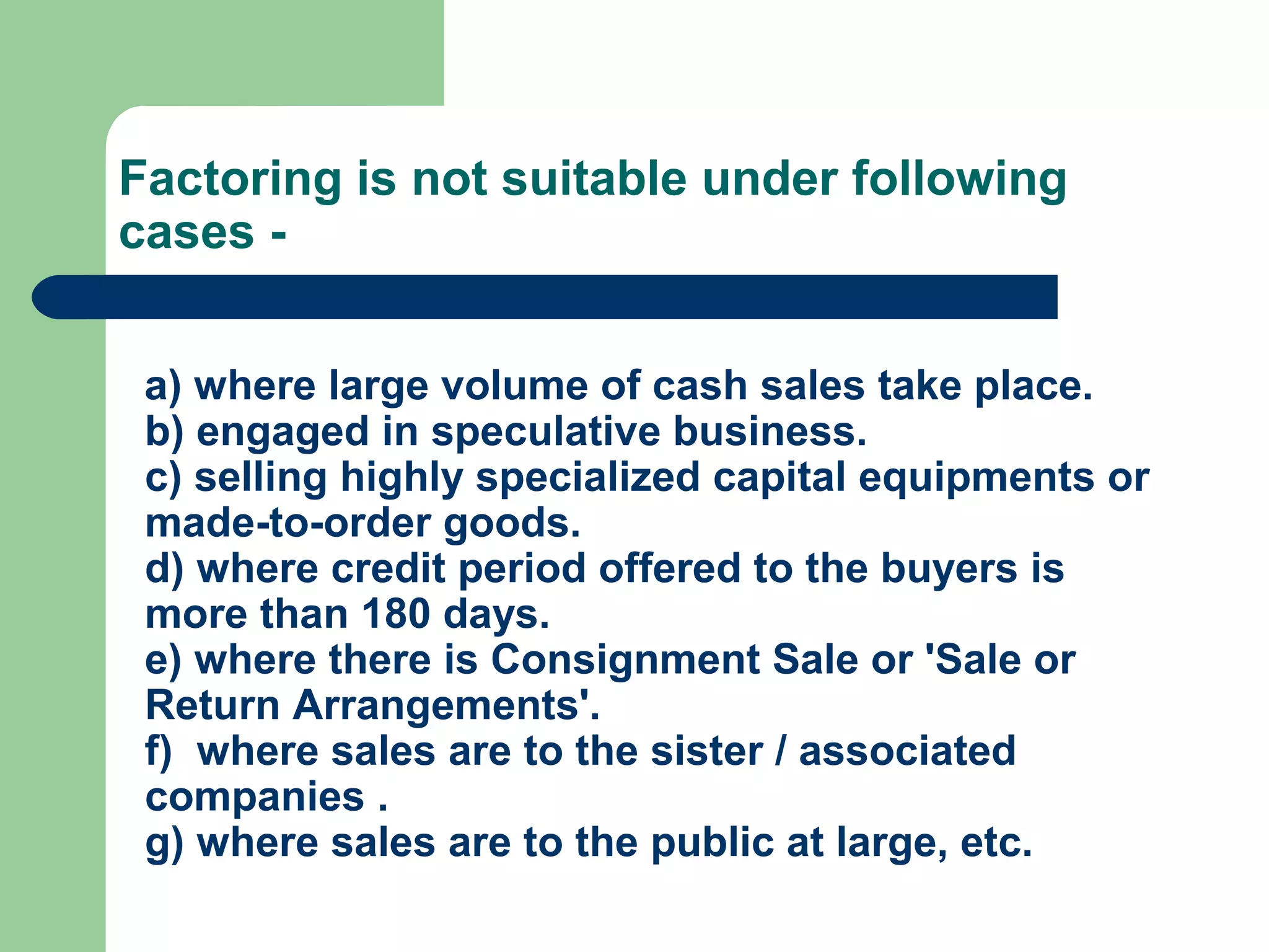 Factoring is not suitable under following
cases -


 a) where large volume of cash sales take place.
 b) engaged in speculative business.
 c) selling highly specialized capital equipments or
 made-to-order goods.
 d) where credit period offered to the buyers is
 more than 180 days.
 e) where there is Consignment Sale or 'Sale or
 Return Arrangements'.
 f) where sales are to the sister / associated
 companies .
 g) where sales are to the public at large, etc.
 