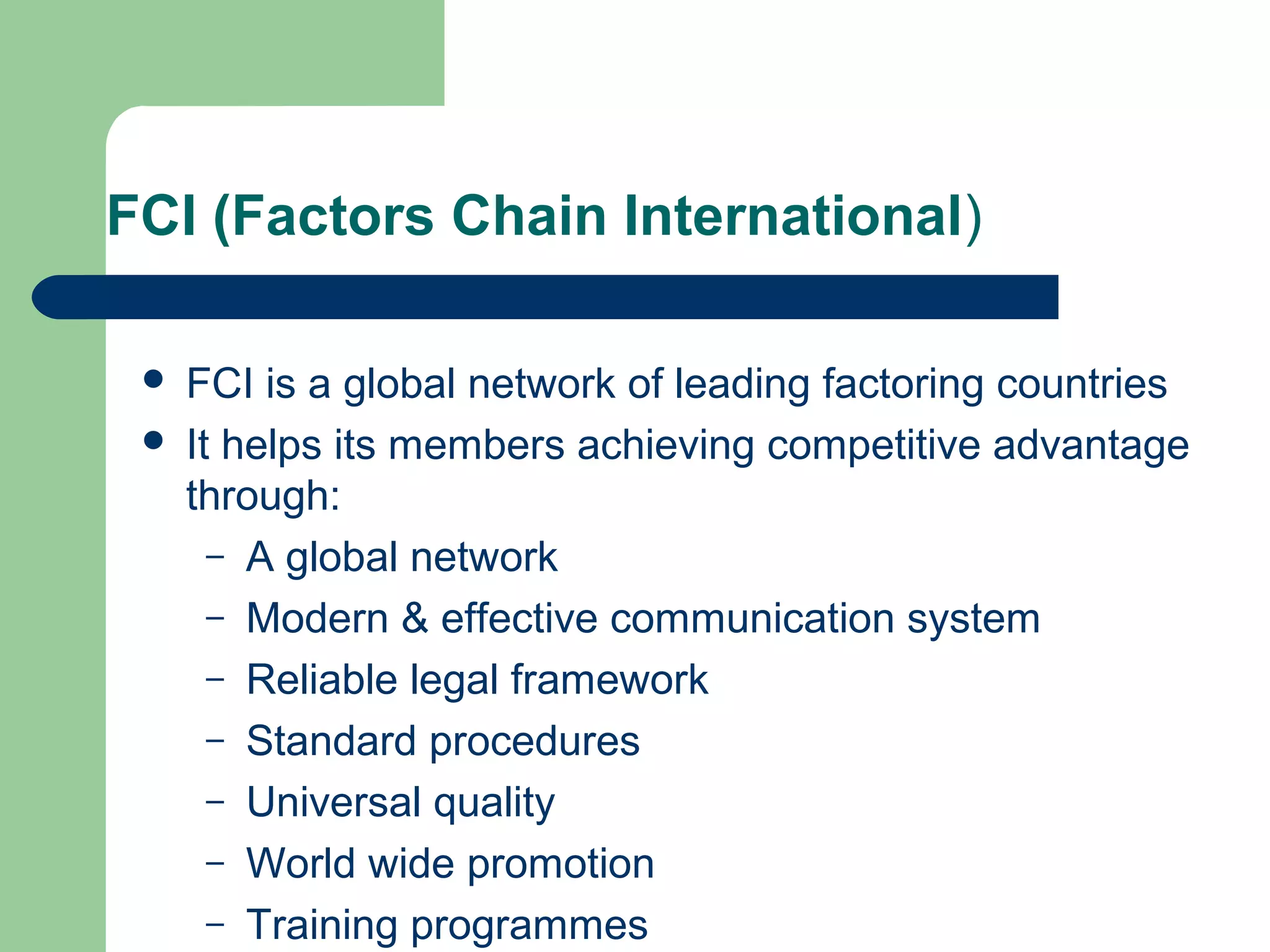 FCI (Factors Chain International)

    FCI is a global network of leading factoring countries
    It helps its members achieving competitive advantage
     through:
       – A global network
       – Modern & effective communication system
       – Reliable legal framework
       – Standard procedures
       – Universal quality
       – World wide promotion
       – Training programmes
 