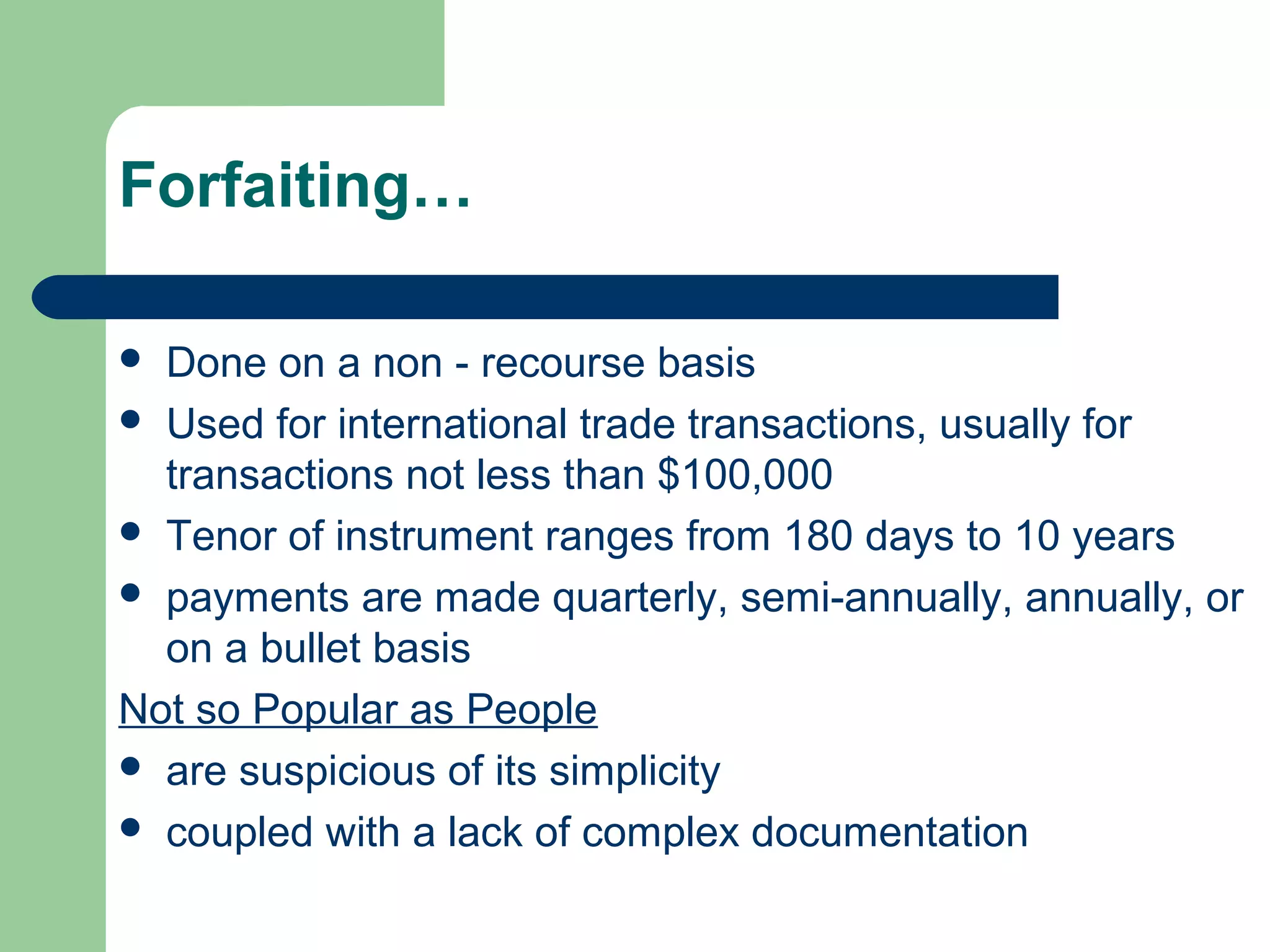 Forfaiting…

 Done on a non - recourse basis
 Used for international trade transactions, usually for
  transactions not less than $100,000
 Tenor of instrument ranges from 180 days to 10 years
 payments are made quarterly, semi-annually, annually, or
  on a bullet basis
Not so Popular as People
 are suspicious of its simplicity
 coupled with a lack of complex documentation
 