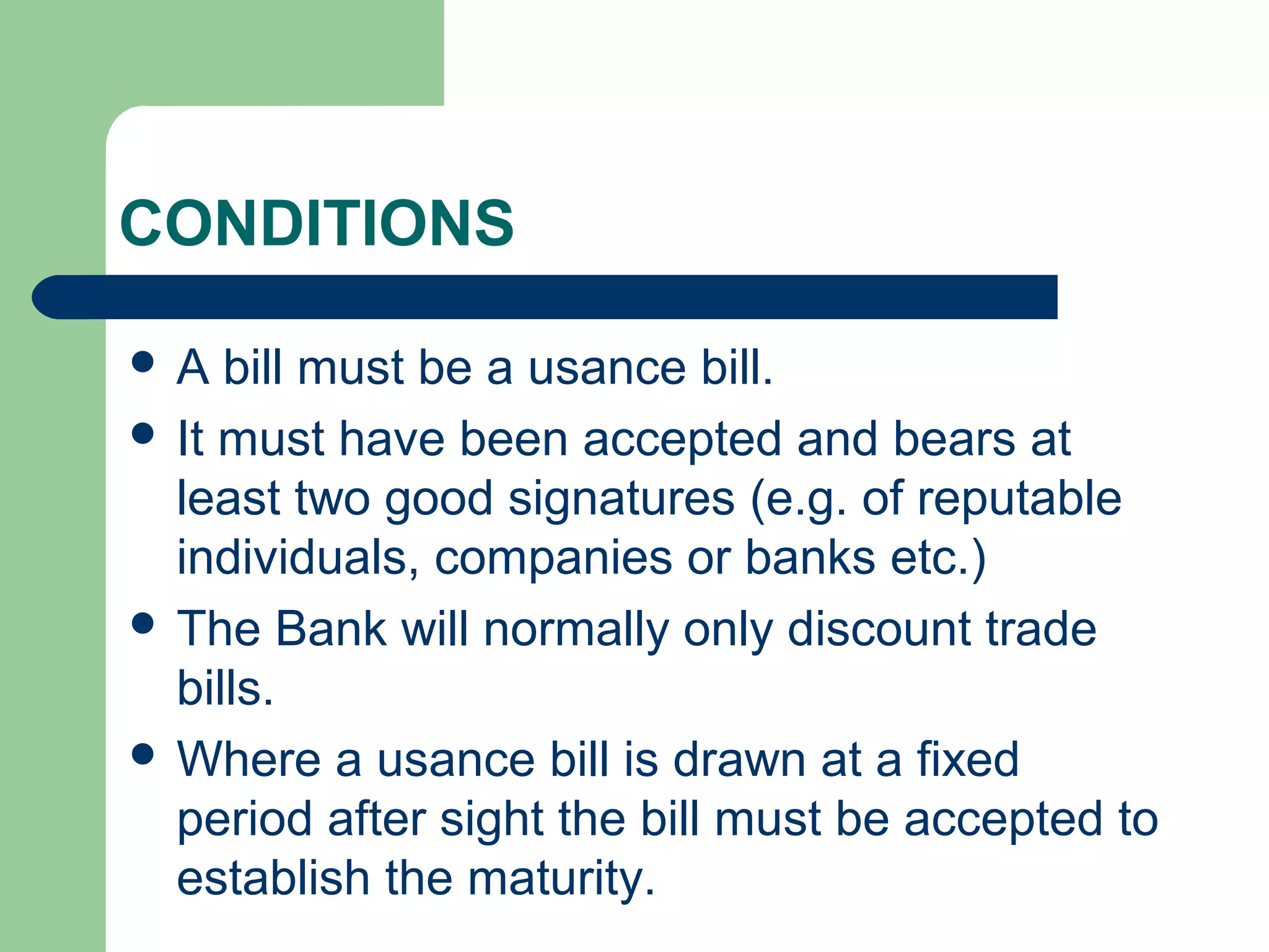 CONDITIONS

A   bill must be a usance bill.
 It must have been accepted and bears at
  least two good signatures (e.g. of reputable
  individuals, companies or banks etc.)
 The Bank will normally only discount trade
  bills.
 Where a usance bill is drawn at a fixed
  period after sight the bill must be accepted to
  establish the maturity.
 