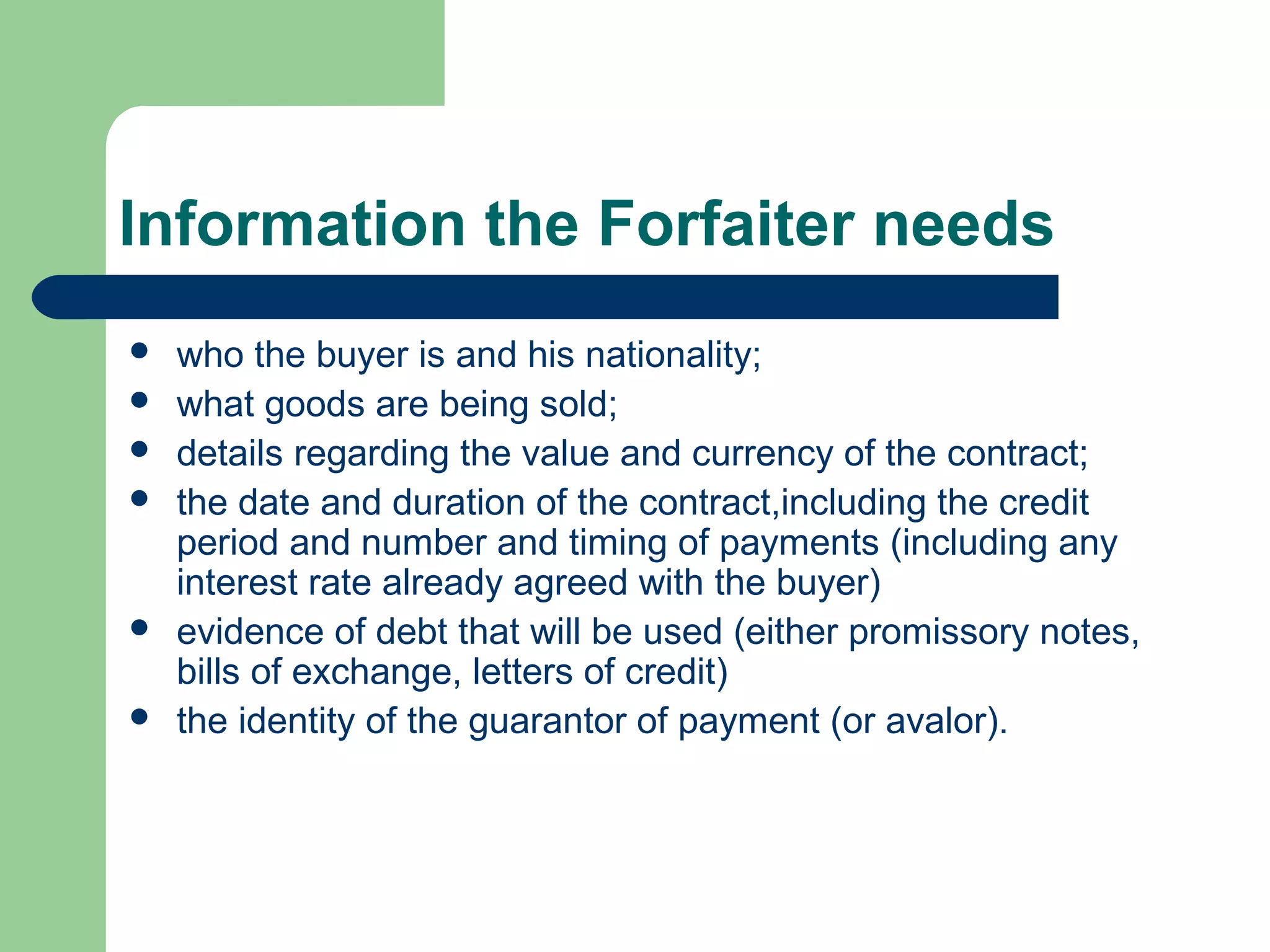 Information the Forfaiter needs
   who the buyer is and his nationality;
   what goods are being sold;
   details regarding the value and currency of the contract;
   the date and duration of the contract,including the credit
    period and number and timing of payments (including any
    interest rate already agreed with the buyer)
   evidence of debt that will be used (either promissory notes,
    bills of exchange, letters of credit)
   the identity of the guarantor of payment (or avalor).
 