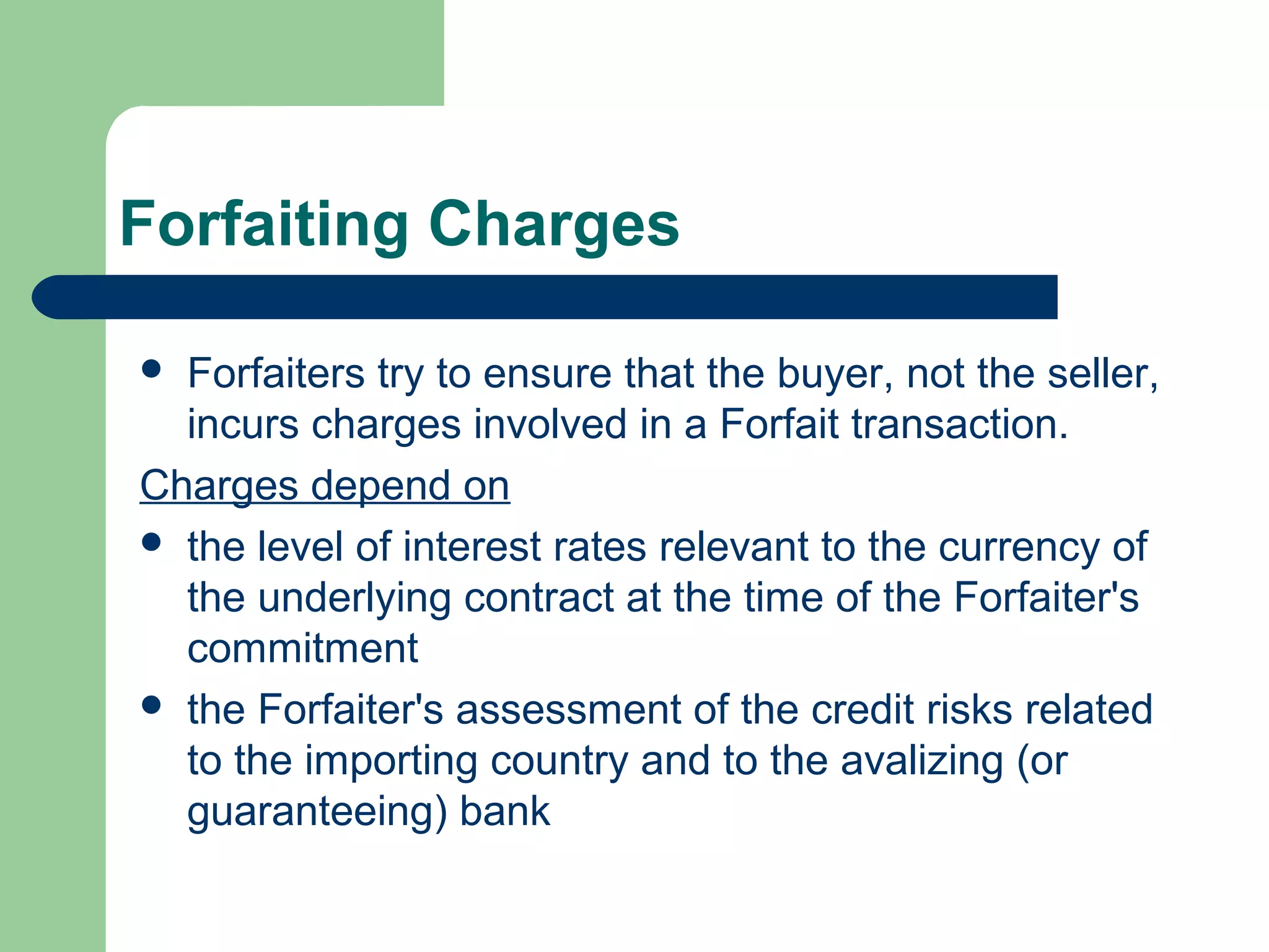 Forfaiting Charges

 Forfaiters try to ensure that the buyer, not the seller,
  incurs charges involved in a Forfait transaction.
Charges depend on
 the level of interest rates relevant to the currency of
  the underlying contract at the time of the Forfaiter's
  commitment
 the Forfaiter's assessment of the credit risks related
  to the importing country and to the avalizing (or
  guaranteeing) bank
 