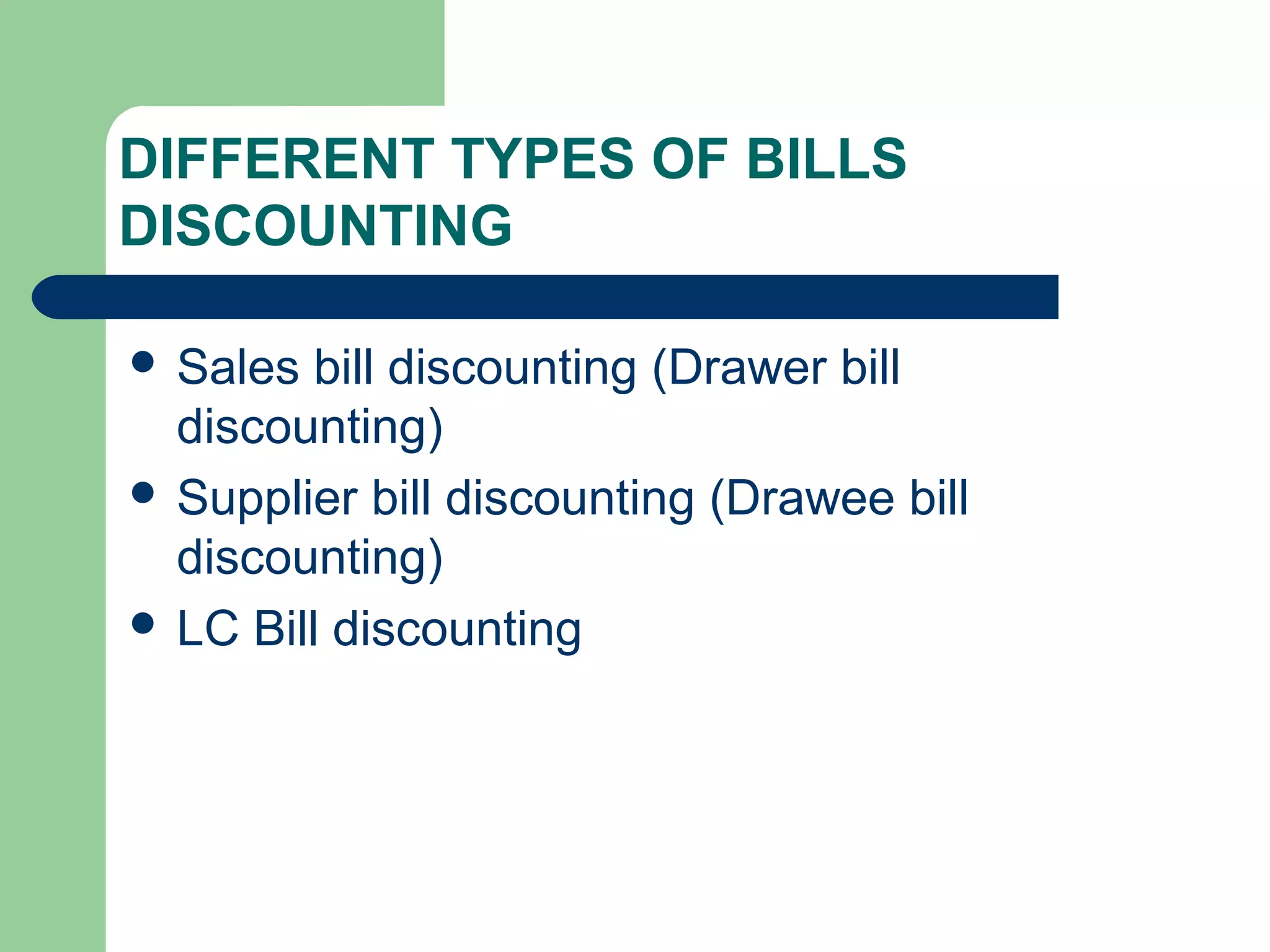 DIFFERENT TYPES OF BILLS
DISCOUNTING

 Sales  bill discounting (Drawer bill
  discounting)
 Supplier bill discounting (Drawee bill
  discounting)
 LC Bill discounting
 