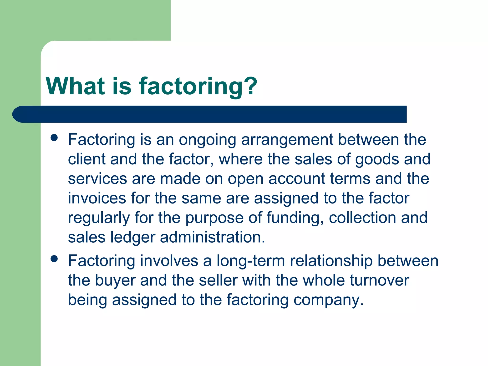 What is factoring?
   Factoring is an ongoing arrangement between the
    client and the factor, where the sales of goods and
    services are made on open account terms and the
    invoices for the same are assigned to the factor
    regularly for the purpose of funding, collection and
    sales ledger administration.
   Factoring involves a long-term relationship between
    the buyer and the seller with the whole turnover
    being assigned to the factoring company.
 
