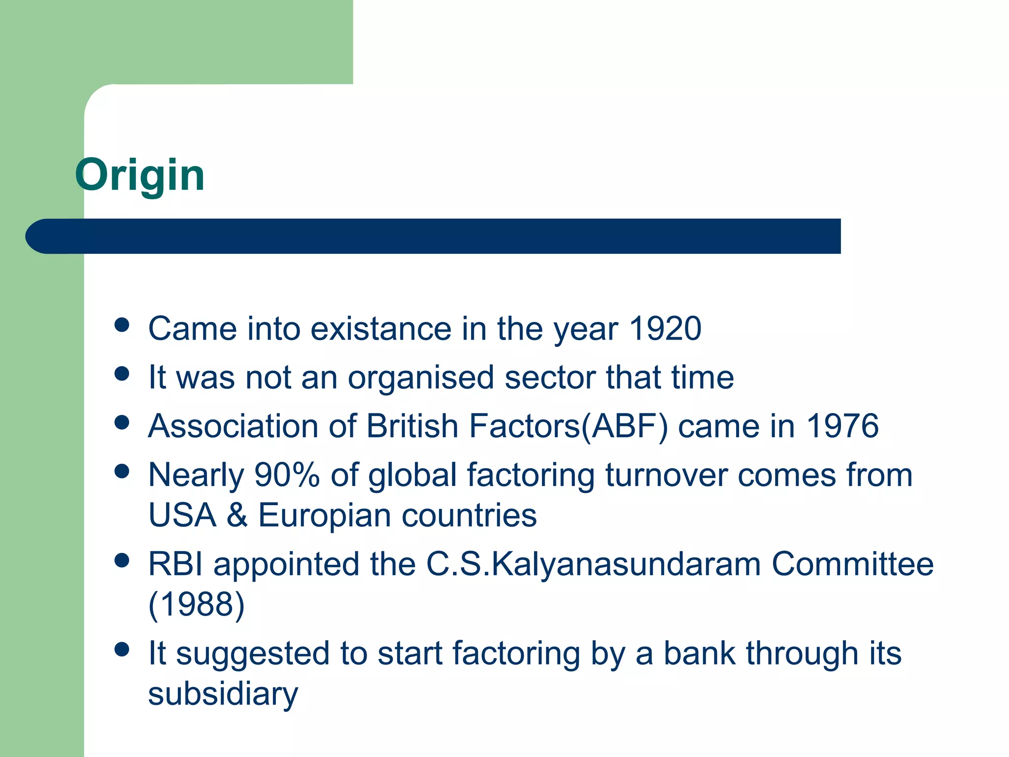 Origin


    Came into existance in the year 1920
    It was not an organised sector that time
    Association of British Factors(ABF) came in 1976
    Nearly 90% of global factoring turnover comes from
     USA & Europian countries
    RBI appointed the C.S.Kalyanasundaram Committee
     (1988)
    It suggested to start factoring by a bank through its
     subsidiary
 