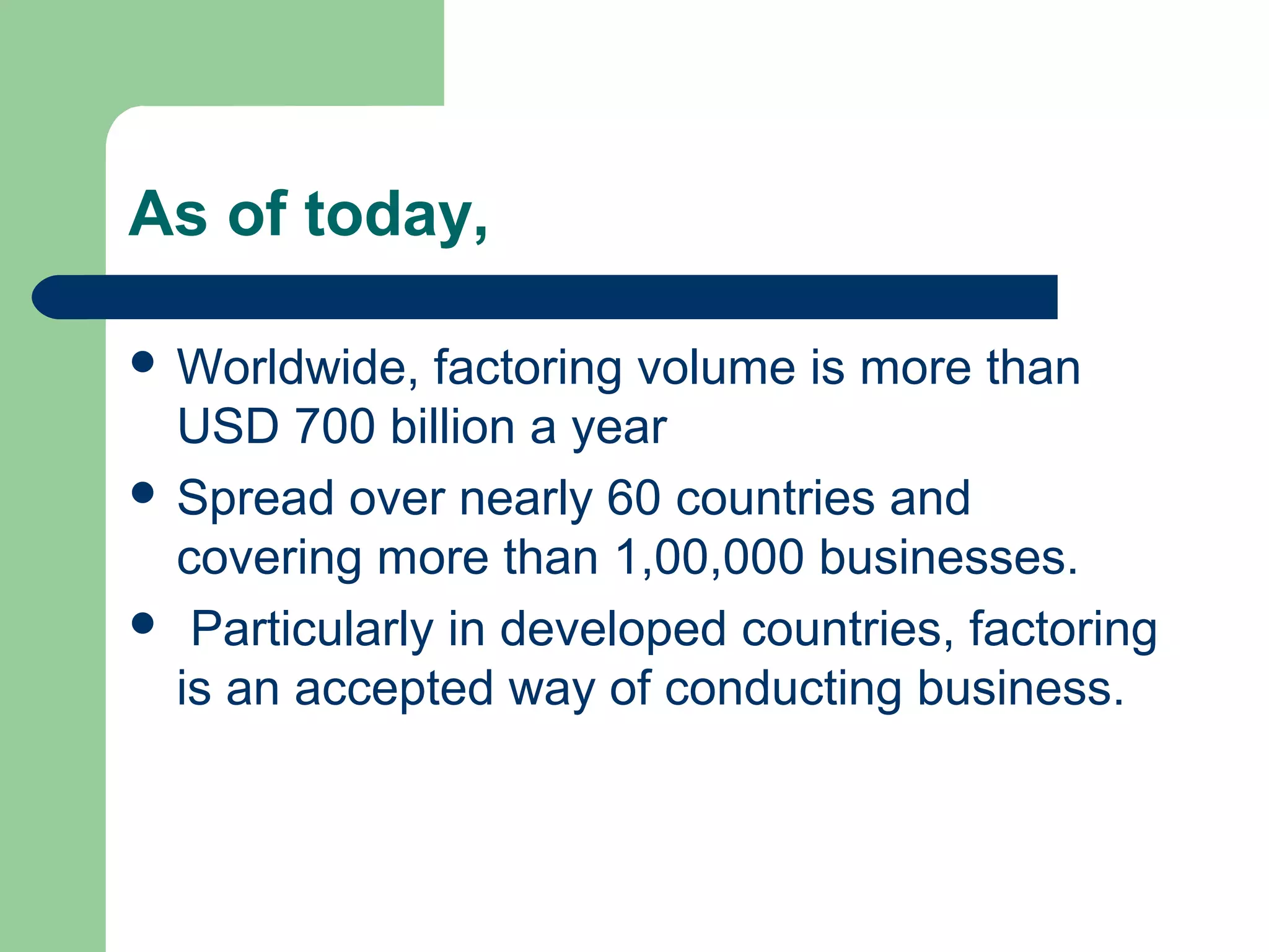 As of today,

 Worldwide,  factoring volume is more than
  USD 700 billion a year
 Spread over nearly 60 countries and
  covering more than 1,00,000 businesses.
 Particularly in developed countries, factoring
  is an accepted way of conducting business.
 