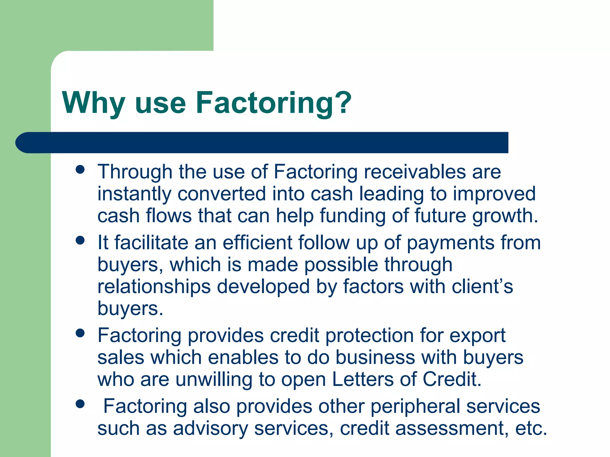 Why use Factoring?

   Through the use of Factoring receivables are
    instantly converted into cash leading to improved
    cash flows that can help funding of future growth.
   It facilitate an efficient follow up of payments from
    buyers, which is made possible through
    relationships developed by factors with client’s
    buyers.
   Factoring provides credit protection for export
    sales which enables to do business with buyers
    who are unwilling to open Letters of Credit.
    Factoring also provides other peripheral services
    such as advisory services, credit assessment, etc.
 