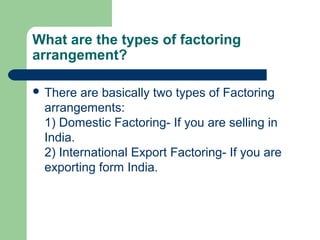 What are the types of factoring
arrangement?

 There are basically two types of Factoring
 arrangements:
 1) Domestic Factoring- If you are selling in
 India.
 2) International Export Factoring- If you are
 exporting form India.
 