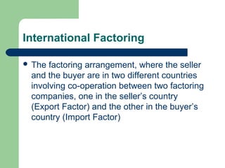 International Factoring

 The factoring arrangement, where the seller
 and the buyer are in two different countries
 involving co-operation between two factoring
 companies, one in the seller’s country
 (Export Factor) and the other in the buyer’s
 country (Import Factor)
 