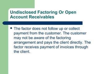 Undisclosed Factoring Or Open
Account Receivables

 The factor does not follow up or collect
 payment from the customer. The customer
 may not be aware of the factoring
 arrangement and pays the client directly. The
 factor receives payment of invoices through
 the client.
 