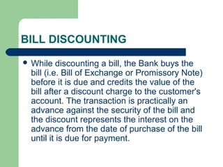 BILL DISCOUNTING
 While   discounting a bill, the Bank buys the
 bill (i.e. Bill of Exchange or Promissory Note)
 before it is due and credits the value of the
 bill after a discount charge to the customer's
 account. The transaction is practically an
 advance against the security of the bill and
 the discount represents the interest on the
 advance from the date of purchase of the bill
 until it is due for payment.
 