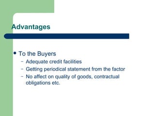 Advantages


 To   the Buyers
  –    Adequate credit facilities
  –    Getting periodical statement from the factor
  –    No affect on quality of goods, contractual
       obligations etc.
 