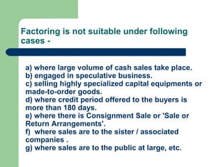 Factoring is not suitable under following
cases -


 a) where large volume of cash sales take place.
 b) engaged in speculative business.
 c) selling highly specialized capital equipments or
 made-to-order goods.
 d) where credit period offered to the buyers is
 more than 180 days.
 e) where there is Consignment Sale or 'Sale or
 Return Arrangements'.
 f) where sales are to the sister / associated
 companies .
 g) where sales are to the public at large, etc.
 