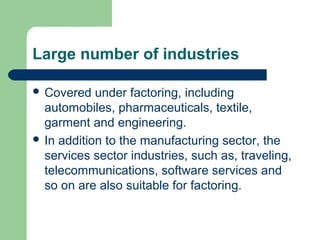 Large number of industries

 Covered   under factoring, including
  automobiles, pharmaceuticals, textile,
  garment and engineering.
 In addition to the manufacturing sector, the
  services sector industries, such as, traveling,
  telecommunications, software services and
  so on are also suitable for factoring.
 