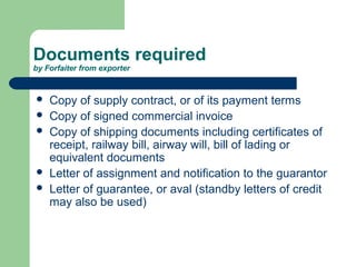 Documents required
by Forfaiter from exporter


   Copy of supply contract, or of its payment terms
   Copy of signed commercial invoice
   Copy of shipping documents including certificates of
    receipt, railway bill, airway will, bill of lading or
    equivalent documents
   Letter of assignment and notification to the guarantor
   Letter of guarantee, or aval (standby letters of credit
    may also be used)
 