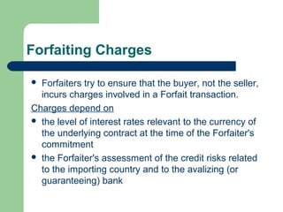 Forfaiting Charges

 Forfaiters try to ensure that the buyer, not the seller,
  incurs charges involved in a Forfait transaction.
Charges depend on
 the level of interest rates relevant to the currency of
  the underlying contract at the time of the Forfaiter's
  commitment
 the Forfaiter's assessment of the credit risks related
  to the importing country and to the avalizing (or
  guaranteeing) bank
 