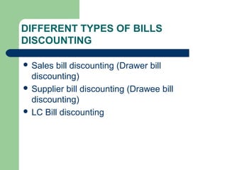 DIFFERENT TYPES OF BILLS
DISCOUNTING

 Sales  bill discounting (Drawer bill
  discounting)
 Supplier bill discounting (Drawee bill
  discounting)
 LC Bill discounting
 