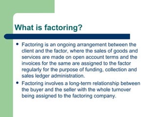 What is factoring?
   Factoring is an ongoing arrangement between the
    client and the factor, where the sales of goods and
    services are made on open account terms and the
    invoices for the same are assigned to the factor
    regularly for the purpose of funding, collection and
    sales ledger administration.
   Factoring involves a long-term relationship between
    the buyer and the seller with the whole turnover
    being assigned to the factoring company.
 