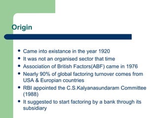 Origin


    Came into existance in the year 1920
    It was not an organised sector that time
    Association of British Factors(ABF) came in 1976
    Nearly 90% of global factoring turnover comes from
     USA & Europian countries
    RBI appointed the C.S.Kalyanasundaram Committee
     (1988)
    It suggested to start factoring by a bank through its
     subsidiary
 