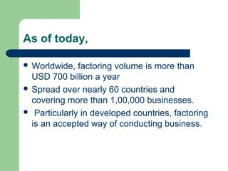 As of today,

 Worldwide,  factoring volume is more than
  USD 700 billion a year
 Spread over nearly 60 countries and
  covering more than 1,00,000 businesses.
 Particularly in developed countries, factoring
  is an accepted way of conducting business.
 