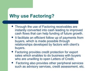 Why use Factoring?

   Through the use of Factoring receivables are
    instantly converted into cash leading to improved
    cash flows that can help funding of future growth.
   It facilitate an efficient follow up of payments from
    buyers, which is made possible through
    relationships developed by factors with client’s
    buyers.
   Factoring provides credit protection for export
    sales which enables to do business with buyers
    who are unwilling to open Letters of Credit.
    Factoring also provides other peripheral services
    such as advisory services, credit assessment, etc.
 
