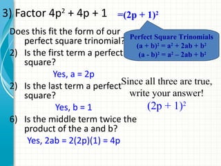 3) Factor 4p2 + 4p + 1 =(2p + 1)2
 Does this fit the form of our Perfect Square Trinomials
    perfect square trinomial? (a + b)2 = a2 + 2ab + b2
 2) Is the first term a perfect   (a - b)2 = a2 – 2ab + b2
    square?
             Yes, a = 2p
 2) Is the last term a perfectSince all three are true,
    square?                     write your answer!
              Yes, b = 1             (2p + 1)2
 6) Is the middle term twice the
    product of the a and b?
     Yes, 2ab = 2(2p)(1) = 4p
 