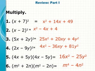 Review: Part I


Multiply.

1. (x + 7)2       =         x2 + 14x + 49

2. (x – 2)  2=   x2 – 4x + 4

3. (5x + 2y)2= 25x2 + 20xy + 4y2

4. (2x – 9y)     2=     4x2 – 36xy + 81y2

5. (4x + 5y)(4x – 5y)= 16x2 – 25y2
6. (m + 2n)(m – 2n)=
     2                  2              m4 – 4n2
 