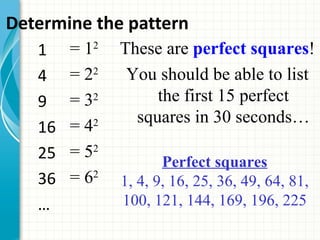Determine the pattern
   1  = 12   These are perfect squares!
   4  = 22    You should be able to list
   9  = 32        the first 15 perfect
               squares in 30 seconds…
   16 = 42
   25 = 52
                    Perfect squares
   36 = 62   1, 4, 9, 16, 25, 36, 49, 64, 81,
   …         100, 121, 144, 169, 196, 225
 