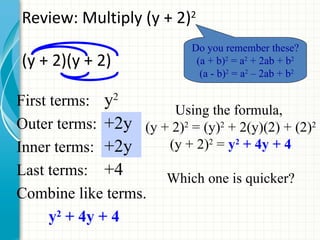 Review: Multiply (y + 2)2
                            Do you remember these?
(y + 2)(y + 2)               (a + b)2 = a2 + 2ab + b2
                              (a - b)2 = a2 – 2ab + b2

First terms: y2
                      Using the formula,
Outer terms: +2y (y + 2)2 = (y)2 + 2(y)(2) + (2)2
Inner terms: +2y     (y + 2)2 = y2 + 4y + 4
Last terms: +4       Which one is quicker?
Combine like terms.
      y2 + 4y + 4
 