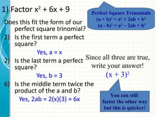 1) Factor x2 + 6x + 9             Perfect Square Trinomials
                                    (a + b)2 = a2 + 2ab + b2
Does this fit the form of our        (a - b)2 = a2 – 2ab + b2
   perfect square trinomial?
2) Is the first term a perfect
   square?
             Yes, a = x
2) Is the last term a perfect  Since all three are true,
   square?                       write your answer!
             Yes, b = 3                (x + 3)2
6) Is the middle term twice the
   product of the a and b?
                                         You can still
     Yes, 2ab = 2(x)(3) = 6x         factor the other way
                                       but this is quicker!
 
