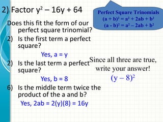 2) Factor y2 – 16y + 64           Perfect Square Trinomials
                                    (a + b)2 = a2 + 2ab + b2
 Does this fit the form of our       (a - b)2 = a2 – 2ab + b2
    perfect square trinomial?
 2) Is the first term a perfect
    square?
              Yes, a = y
 2) Is the last term a perfect Since all three are true,
    square?                      write your answer!
              Yes, b = 8              (y – 8)2
 6) Is the middle term twice the
    product of the a and b?
     Yes, 2ab = 2(y)(8) = 16y
 