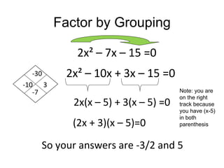 Factor by Grouping

            2x² – 7x – 15 =0
   -30    2x² – 10x + 3x – 15 =0
-10 3
   -7                                 Note: you are
                                      on the right
            2x(x – 5) + 3(x – 5) =0   track because
                                      you have (x-5)
                                      in both
           (2x + 3)(x – 5)=0          parenthesis



    So your answers are -3/2 and 5
 