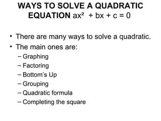 WAYS TO SOLVE A QUADRATIC
   EQUATION ax² + bx + c = 0

• There are many ways to solve a quadratic.
• The main ones are:
  – Graphing
  – Factoring
  – Bottom’s Up
  – Grouping
  – Quadratic formula
  – Completing the square
 
