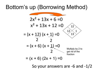 Bottom’s up (Borrowing Method)

         2x² + 13x + 6 =0
         x² + 13x + 12 =0           12
                               12        1
      = (x + 12) (x + 1) =0         13
              2        2
        = (x + 6) (x + 1) =0   Multiply by 2 to
                       2       get rid of the
                               fraction

       = (x + 6) (2x + 1) =0
           So your answers are -6 and -1/2
 