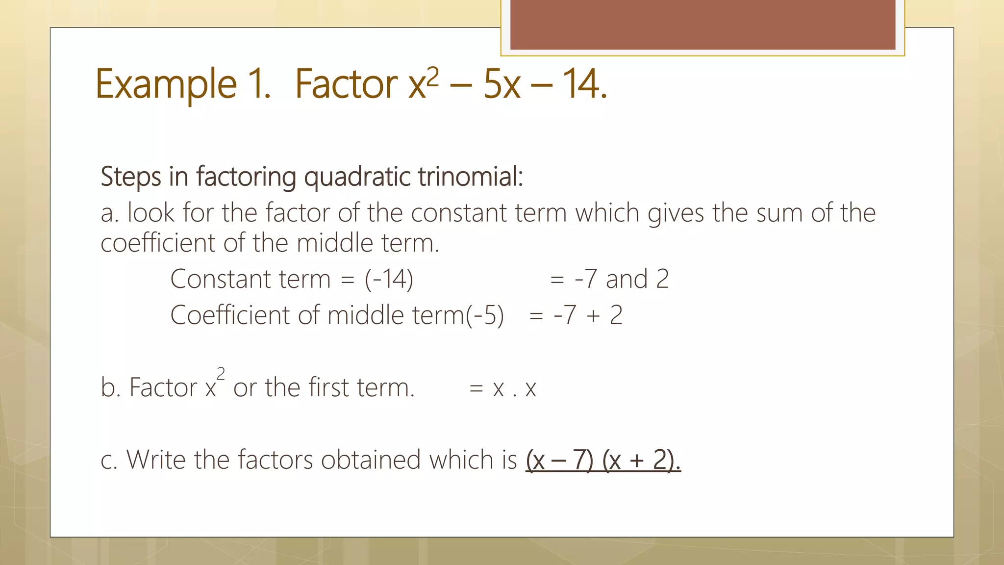 Example 1. Factor x2 – 5x – 14.
Steps in factoring quadratic trinomial:
a. look for the factor of the constant term which gives the sum of the
coefficient of the middle term.
Constant term = (-14) = -7 and 2
Coefficient of middle term(-5) = -7 + 2
b. Factor x
2
or the first term. = x . x
c. Write the factors obtained which is (x – 7) (x + 2).