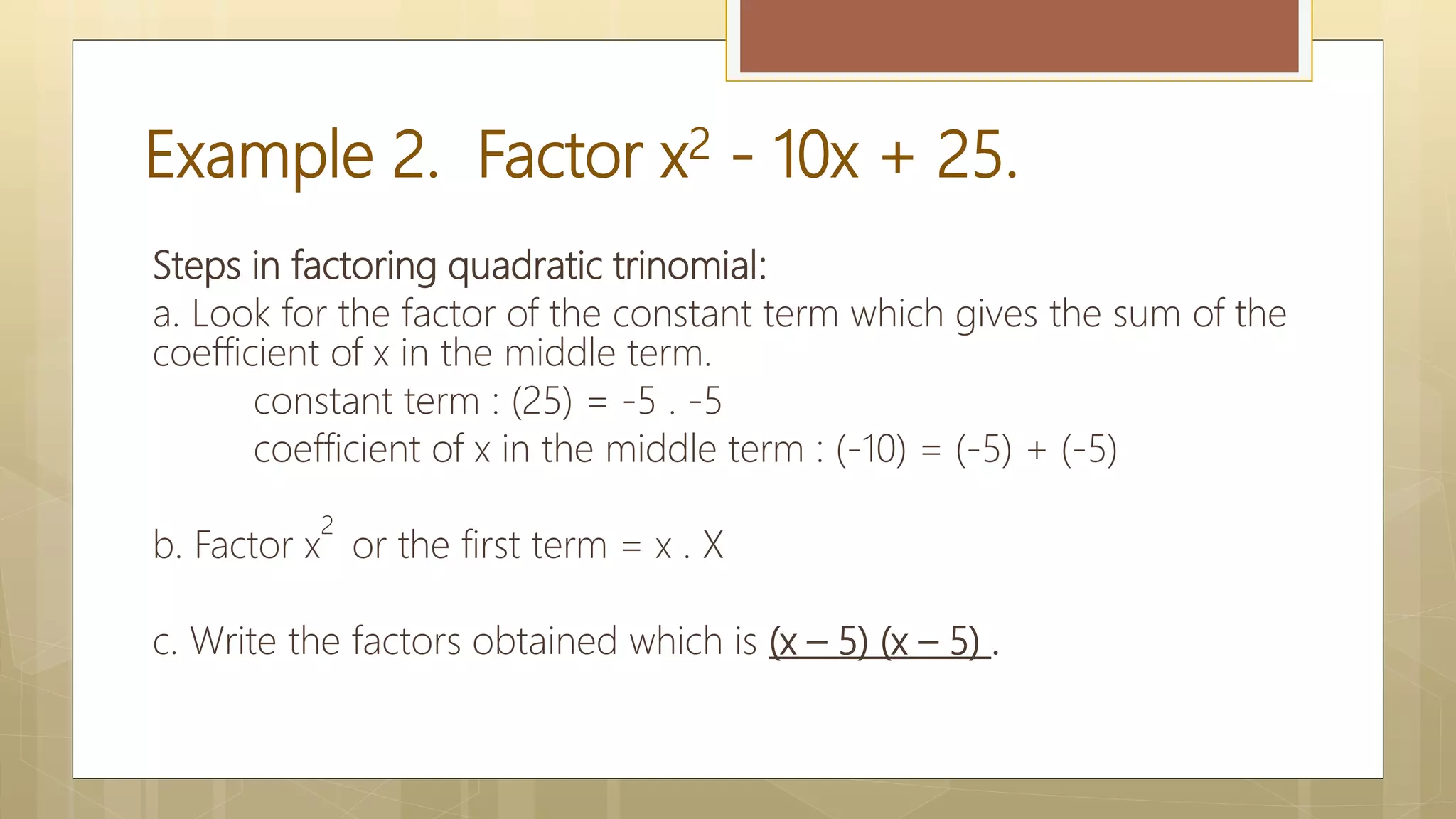 Example 2. Factor x2 - 10x + 25.
Steps in factoring quadratic trinomial:
a. Look for the factor of the constant term which gives the sum of the
coefficient of x in the middle term.
constant term : (25) = -5 . -5
coefficient of x in the middle term : (-10) = (-5) + (-5)
b. Factor x
2
or the first term = x . X
c. Write the factors obtained which is (x – 5) (x – 5) .