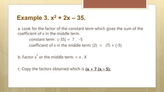 Example 3. x2 + 2x – 35.
a. Look for the factor of the constant term which gives the sum of the
coefficient of x in the middle term.
constant term : (-35) = 7 . -5
coefficient of x in the middle term: (2) = (7) + (-5)
b. Factor x
2
or the middle term. = x . X
c. Copy the factors obtained which is (x + 7 (x – 5).