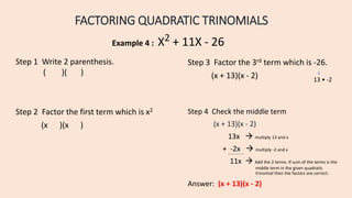 FACTORING QUADRATIC TRINOMIALS
Example 4 : X2 + 11X - 26
Step 2 Factor the first term which is x2
(x )(x )
Step 4 Check the middle term
(x + 13)(x - 2)
13x  multiply 13 and x
+ -2x  multiply -2 and x
11x  Add the 2 terms. If sum of the terms is the
middle term in the given quadratic
trinomial then the factors are correct.
Answer: (x + 13)(x - 2)
Step 1 Write 2 parenthesis.
( )( )
Step 3 Factor the 3rd term which is -26.
(x + 13)(x - 2) 13 • -2
 