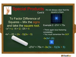 To Factor Difference of
Squares – Mix the signs
and take the square root.
√x2 = x; √4 = 2; √25 = 5
4x2 – 25 = (2x – 5)(2x + 5)
It’s not always clear that the
square is there
Example 2: -27x3 + 75x
• Think again bout factoring
completely;
• You must remember the GCF
-3x(9x2- 25)
-27x3 + 75x = -3x(3x – 5)(3x + 5)
Special Products
Cont’d
 