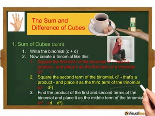 1. Sum of Cubes Cont’d
1.  Write the binomial (c + d)
2.  Now create a trinomial like this:
1.  Square the first term of the binomial c2 – that’s a
product - and place it as the first term of a trinomial
(c2 )
2.  Square the second term of the binomial, d2 - that’s a
product - and place it as the third term of the trinomial
(c2 d2)
3.  Find the product of the first and second terms of the
binomial and place it as the middle term of the trinomial.
(c2 cd d2).
The Sum and
Difference of Cubes
 