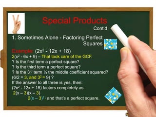 Example: (2x2 - 12x + 18)
2(x2 - 6x + 9) – That took care of the GCF.
? Is the first term a perfect square?
? Is the third term a perfect square?
? Is the 3rd term ½ the middle coefficient squared?
(6/2 = 3, and 32 = 9) ?
If the answer to all three is yes, then:
(2x2 - 12x + 18) factors completely as
2(x – 3)(x – 3)
2(x – 3)2 ; and that’s a perfect square.
Special Products
Cont’d
1. Sometimes Alone - Factoring Perfect
Squares
 
